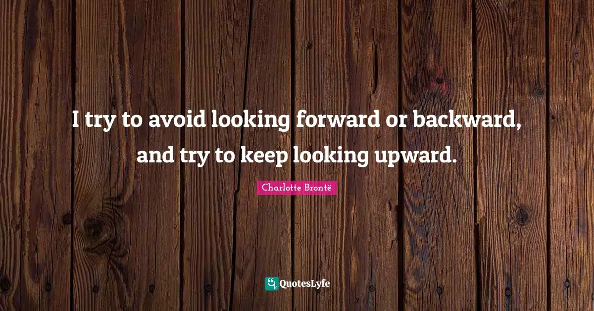 I try to avoid looking forward or backward, and try to keep looking upward.
