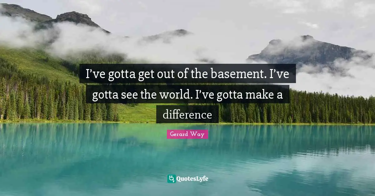 I’ve gotta get out of the basement. I’ve gotta see the world. I’ve gotta make a difference