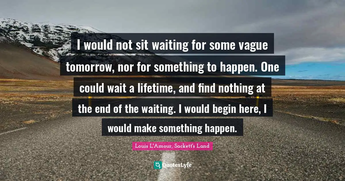 I would not sit waiting for some vague tomorrow, nor for something to happen. One could wait a lifetime, and find nothing at the end of the waiting. I would begin here, I would make something happen.