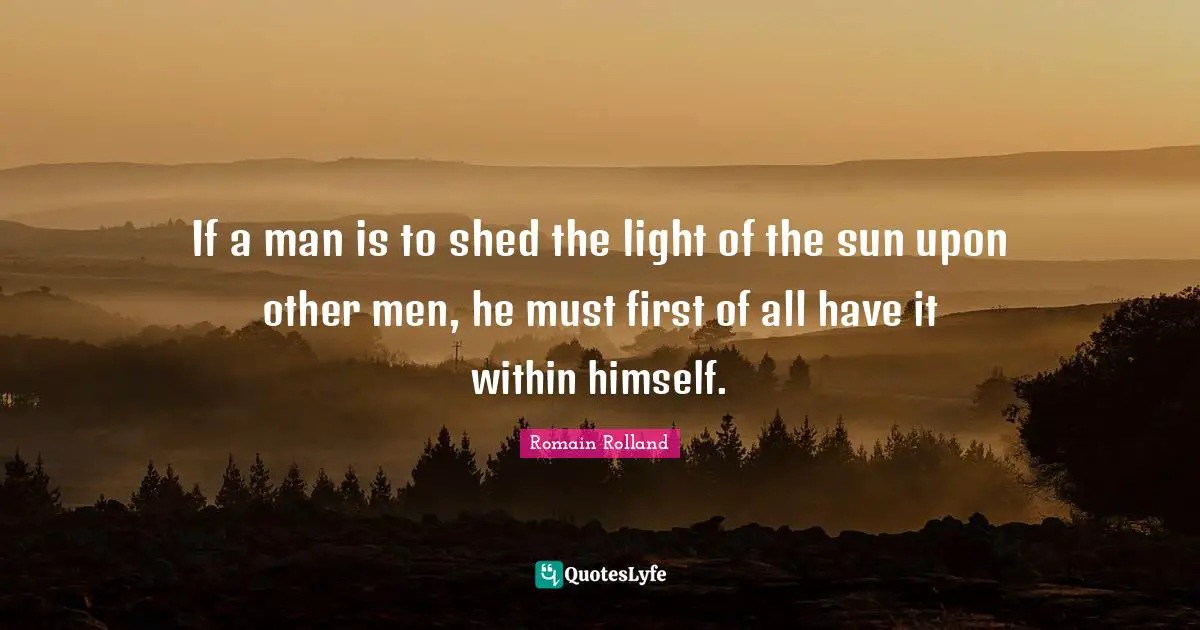 Romain Rolland Quotes: "If a man is to shed the light of the sun upon other men, he must first of all have it within himself."
