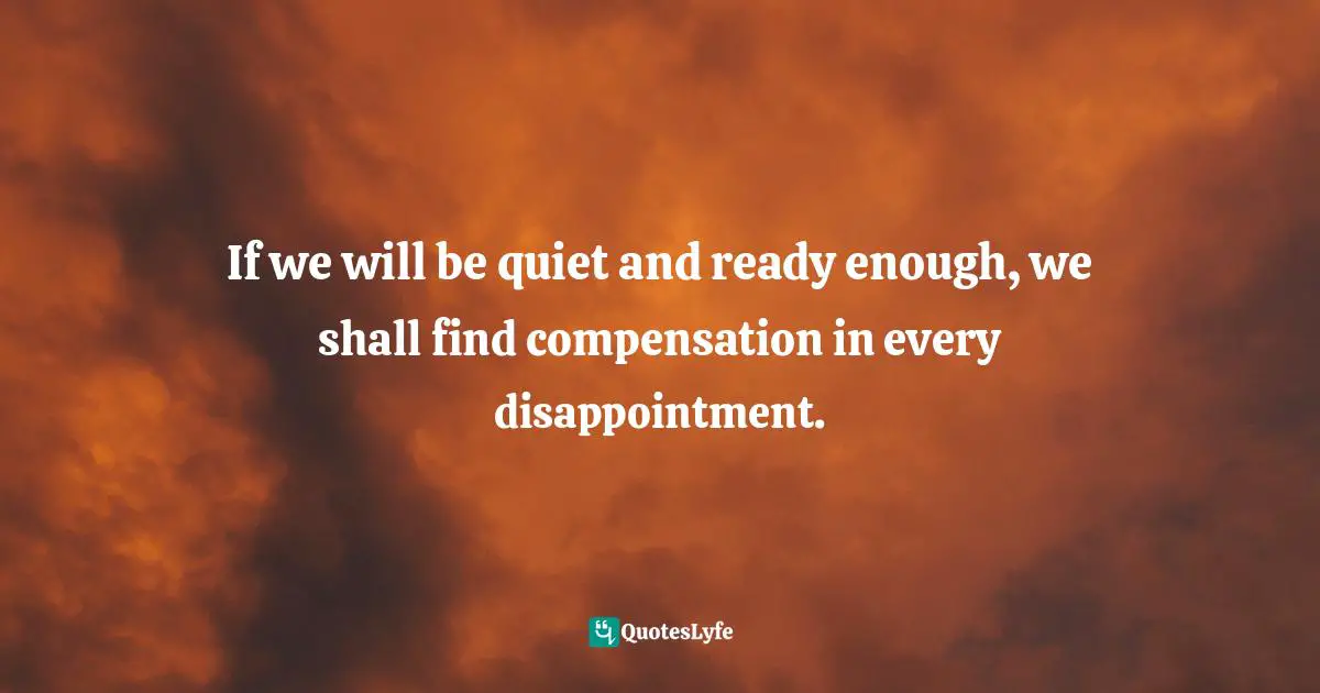 Henry David Thoreau, I to Myself: An Annotated Selection from the Journal of Henry D. Thoreau Quotes: If we will be quiet and ready enough, we shall find compensation in every disappointment.