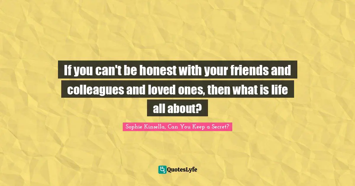 If you can't be honest with your friends and colleagues and loved ones, then what is life all about?