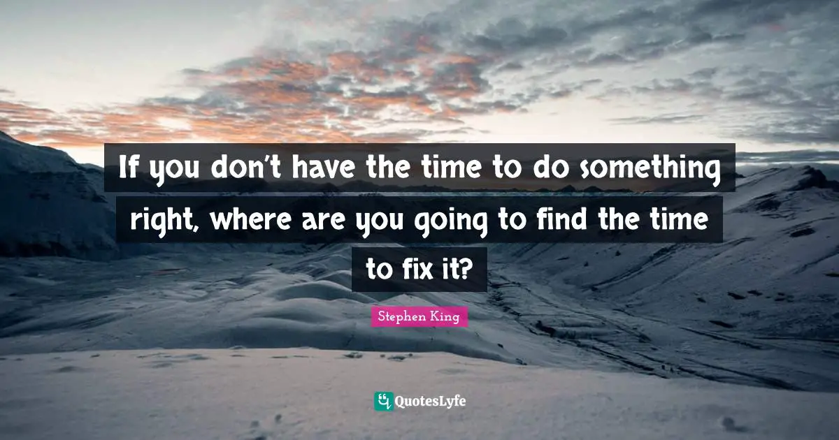 If you don’t have the time to do something right, where are you going to find the time to fix it?