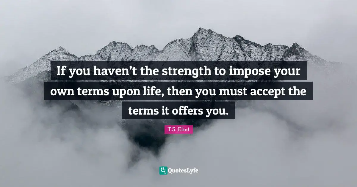 T.S. Eliot Quotes: "If you haven’t the strength to impose your own terms upon life, then you must accept the terms it offers you."