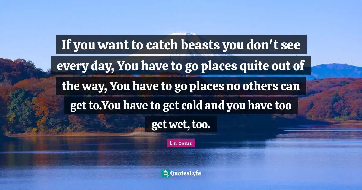 If you want to catch beasts you don't see every day, You have to go places quite out of the way, You have to go places no others can get to.You have to get cold and you have too get wet, too.
