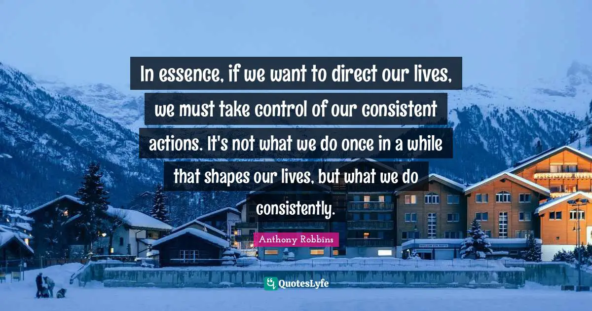 In essence, if we want to direct our lives, we must take control of our consistent actions. It's not what we do once in a while that shapes our lives, but what we do consistently.
