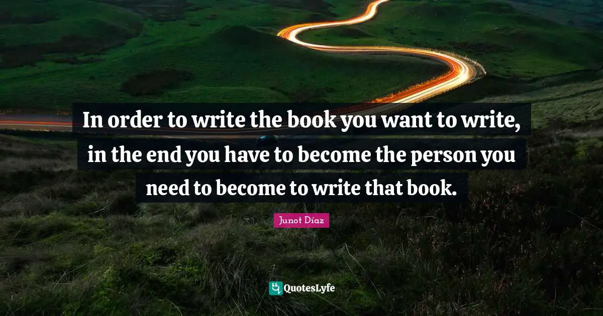 Junot Díaz Quotes: In order to write the book you want to write, in the end you have to become the person you need to become to write that book.