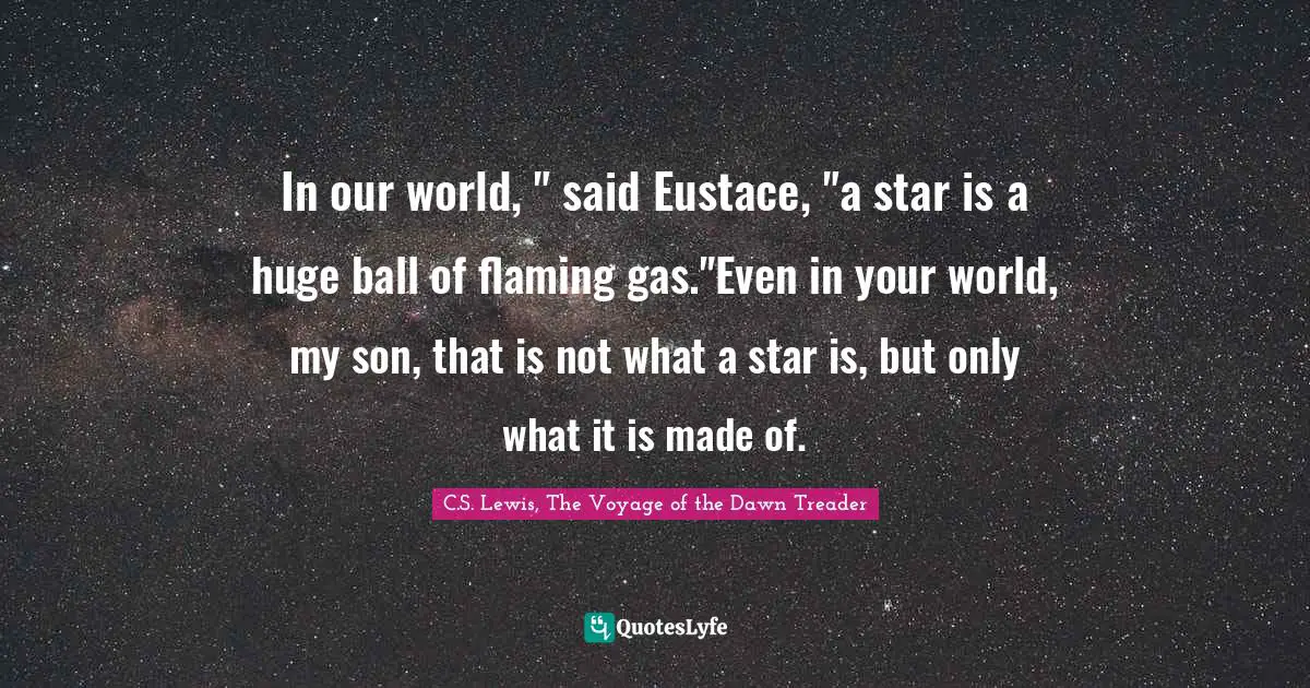 In our world, " said Eustace, "a star is a huge ball of flaming gas."Even in your world, my son, that is not what a star is, but only what it is made of.