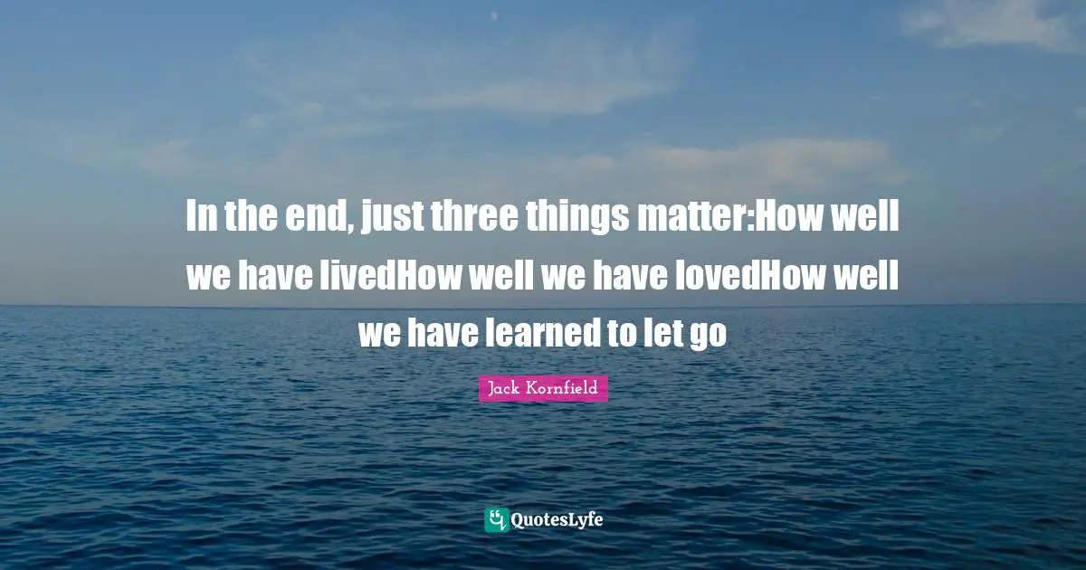 In the end, just three things matter:How well we have livedHow well we have lovedHow well we have learned to let go