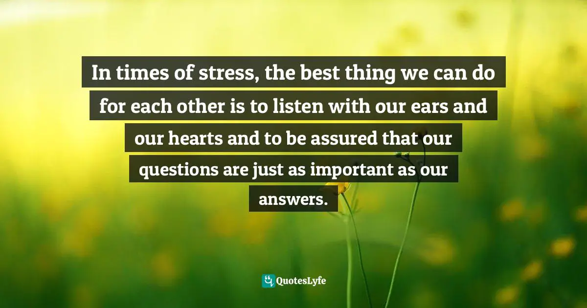 In times of stress, the best thing we can do for each other is to listen with our ears and our hearts and to be assured that our questions are just as important as our answers.