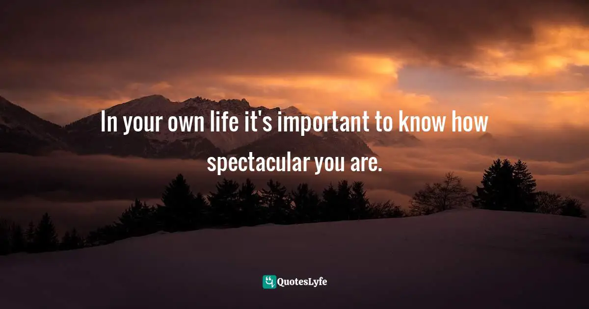 In your own life it's important to know how spectacular you are.