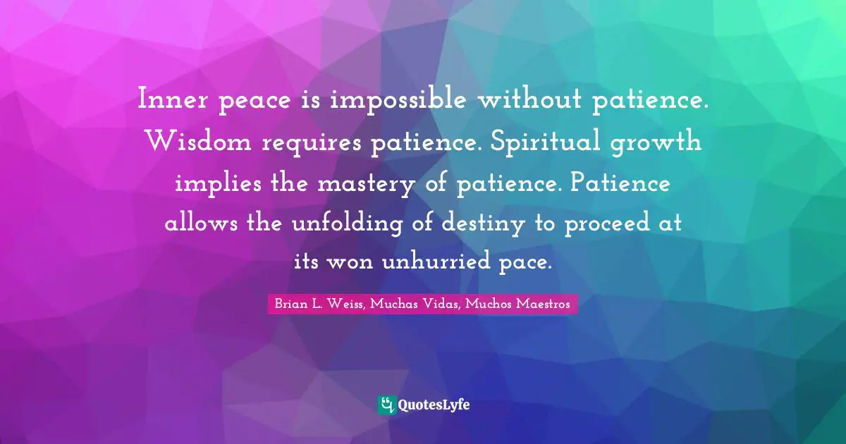 Inner peace is impossible without patience. Wisdom requires patience. Spiritual growth implies the mastery of patience. Patience allows the unfolding of destiny to proceed at its won unhurried pace.