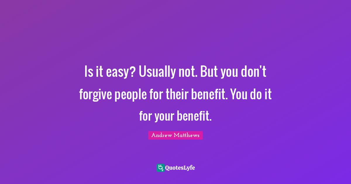 Is it easy? Usually not. But you don't forgive people for their benefit. You do it for your benefit.