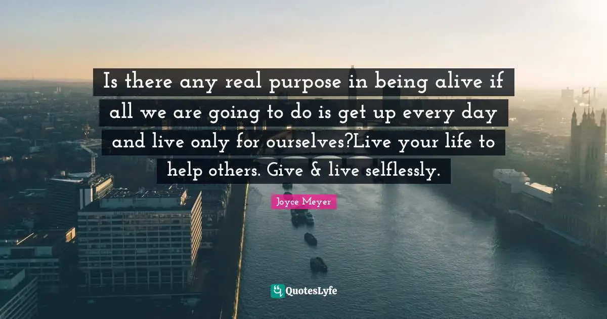 Is there any real purpose in being alive if all we are going to do is get up every day and live only for ourselves?Live your life to help others. Give & live selflessly.