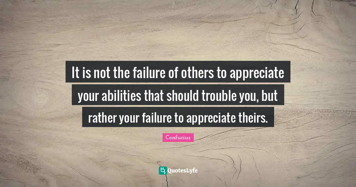 It is not the failure of others to appreciate your abilities that should trouble you, but rather your failure to appreciate theirs.