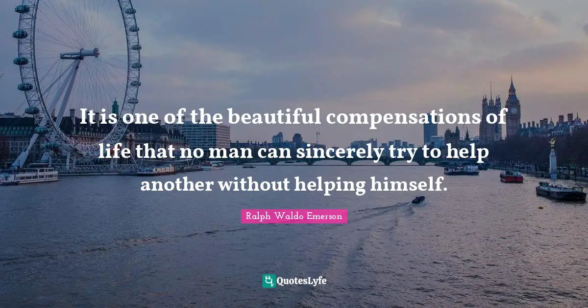 It is one of the beautiful compensations of life that no man can sincerely try to help another without helping himself.