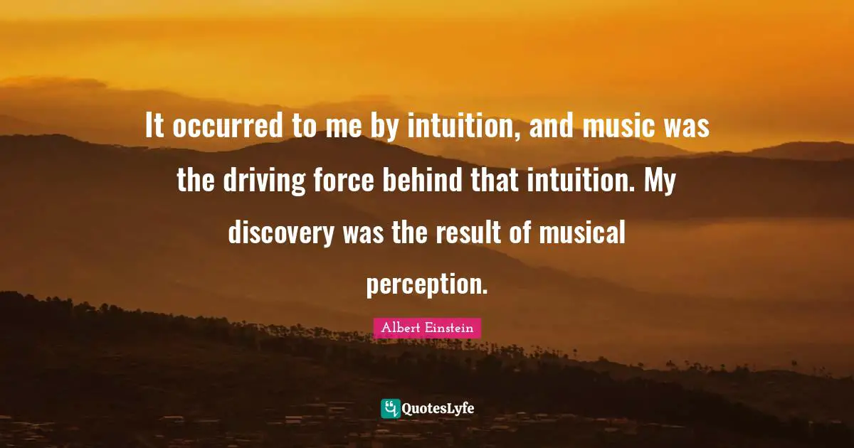 It occurred to me by intuition, and music was the driving force behind that intuition. My discovery was the result of musical perception.