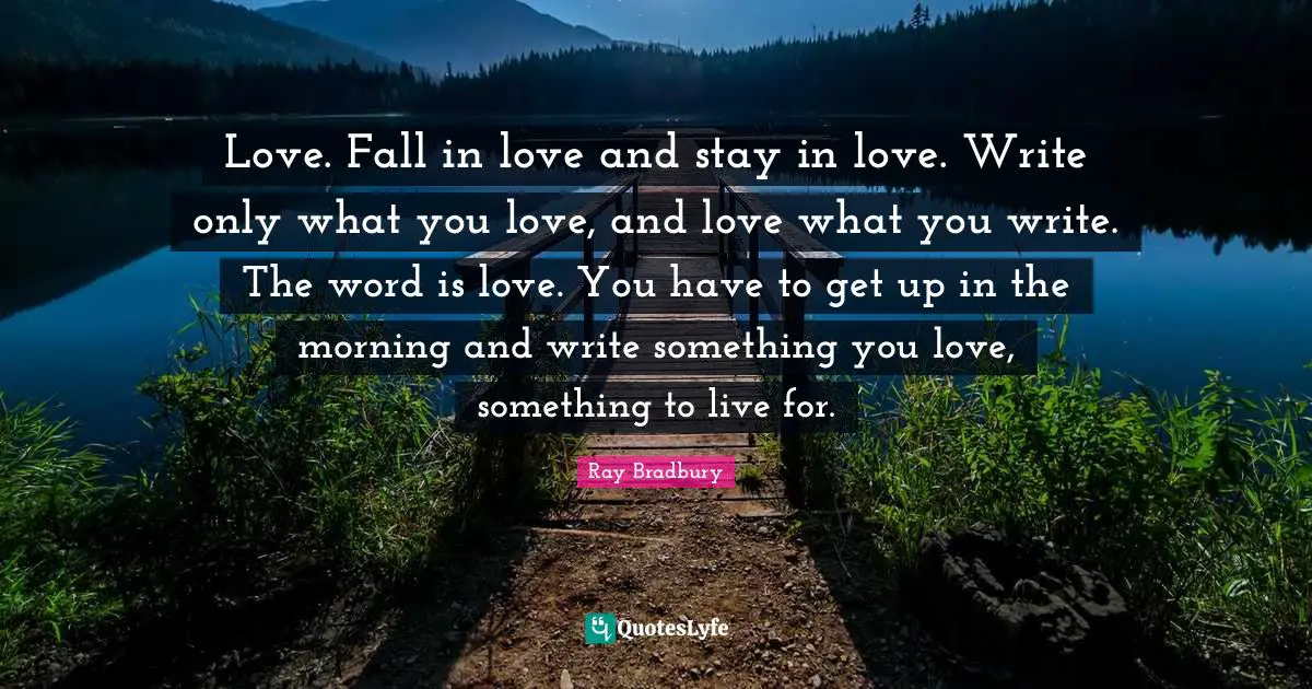 Love. Fall in love and stay in love. Write only what you love, and love what you write. The word is love. You have to get up in the morning and write something you love, something to live for.
