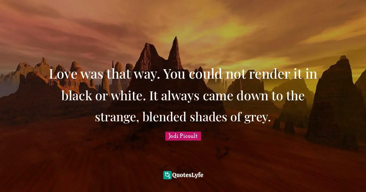 Love was that way. You could not render it in black or white. It always came down to the strange, blended shades of grey.