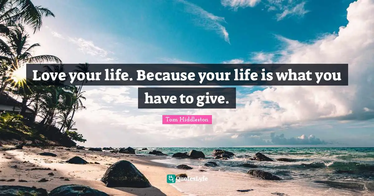 Love your life. Because your life is what you have to give.