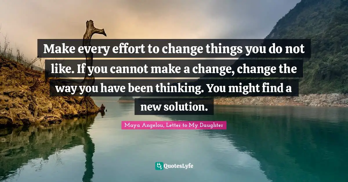 Maya Angelou, Letter to My Daughter Quotes: Make every effort to change things you do not like. If you cannot make a change, change the way you have been thinking. You might find a new solution.
