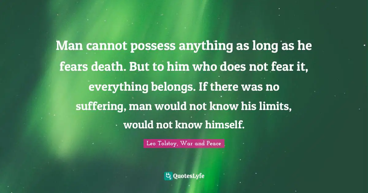 Man cannot possess anything as long as he fears death. But to him who does not fear it, everything belongs. If there was no suffering, man would not know his limits, would not know himself.