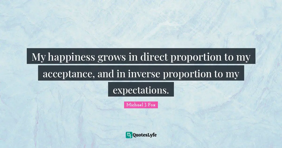 My happiness grows in direct proportion to my acceptance, and in inverse proportion to my expectations.