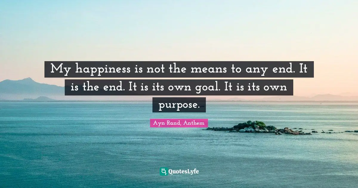 My happiness is not the means to any end. It is the end. It is its own goal. It is its own purpose.