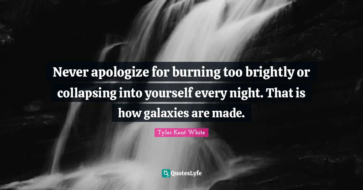 Tyler Kent Quotes: "Never apologize for burning too brightly or collapsing into yourself every night. That is how galaxies are made."