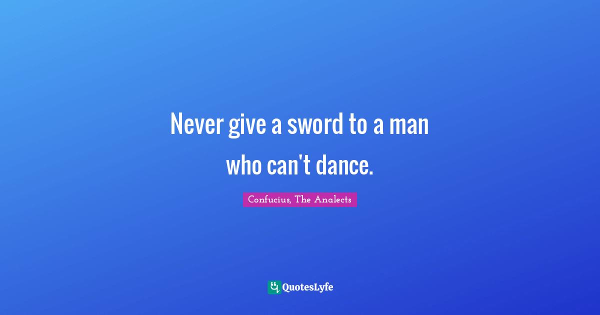 Confucius, The Analects Quotes: Never give a sword to a man who can't dance.
