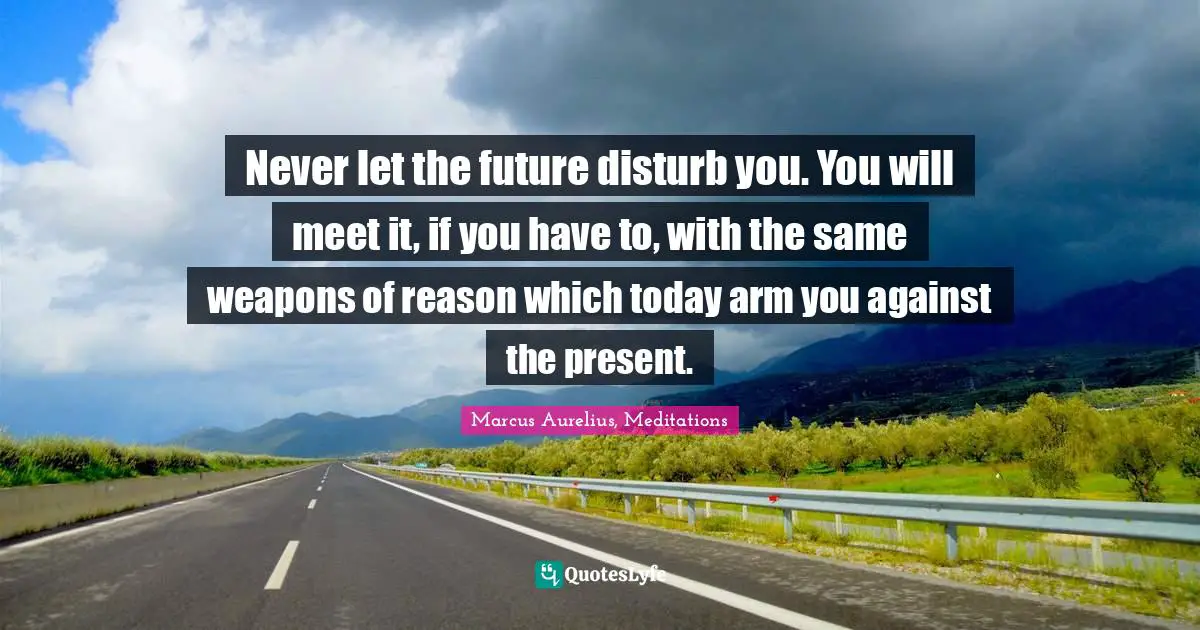 Never let the future disturb you. You will meet it, if you have to, with the same weapons of reason which today arm you against the present.