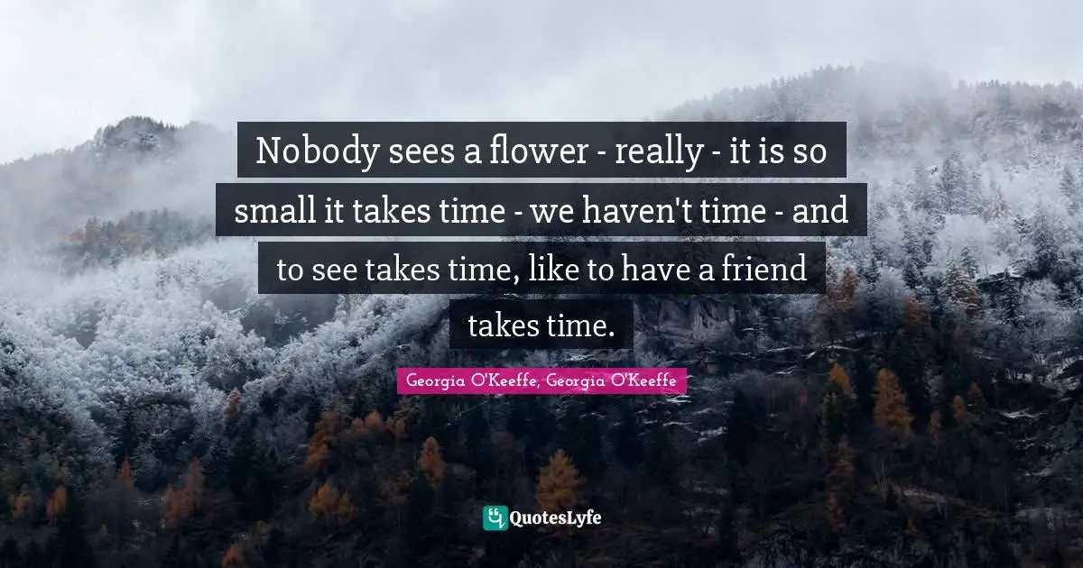 Nobody sees a flower - really - it is so small it takes time - we haven't time - and to see takes time, like to have a friend takes time.