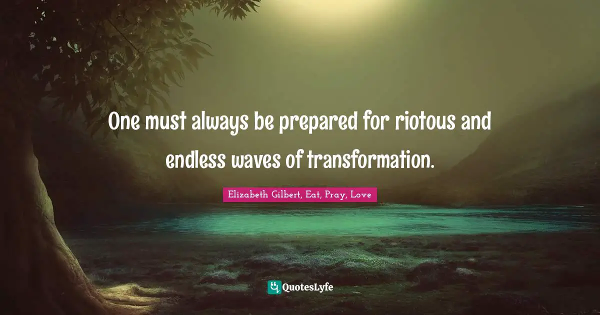 One must always be prepared for riotous and endless waves of transformation.