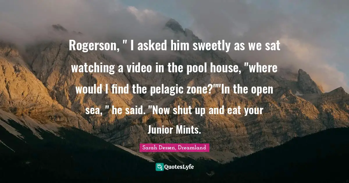 Rogerson, " I asked him sweetly as we sat watching a video in the pool house, "where would I find the pelagic zone?""In the open sea, " he said. "Now shut up and eat your Junior Mints.