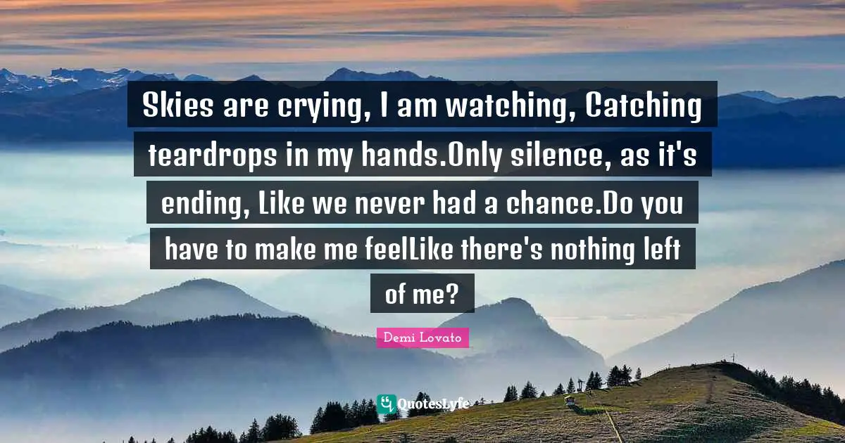 Skies are crying, I am watching, Catching teardrops in my hands.Only silence, as it's ending, Like we never had a chance.Do you have to make me feelLike there's nothing left of me?