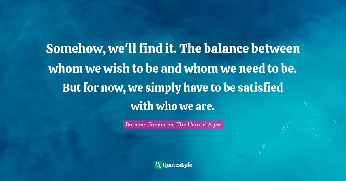 Somehow, we'll find it. The balance between whom we wish to be and whom we need to be. But for now, we simply have to be satisfied with who we are.