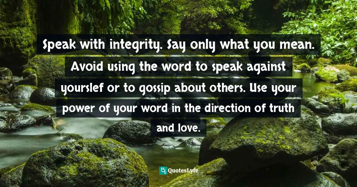 Speak with integrity. Say only what you mean. Avoid using the word to speak against yourslef or to gossip about others. Use your power of your word in the direction of truth and love.