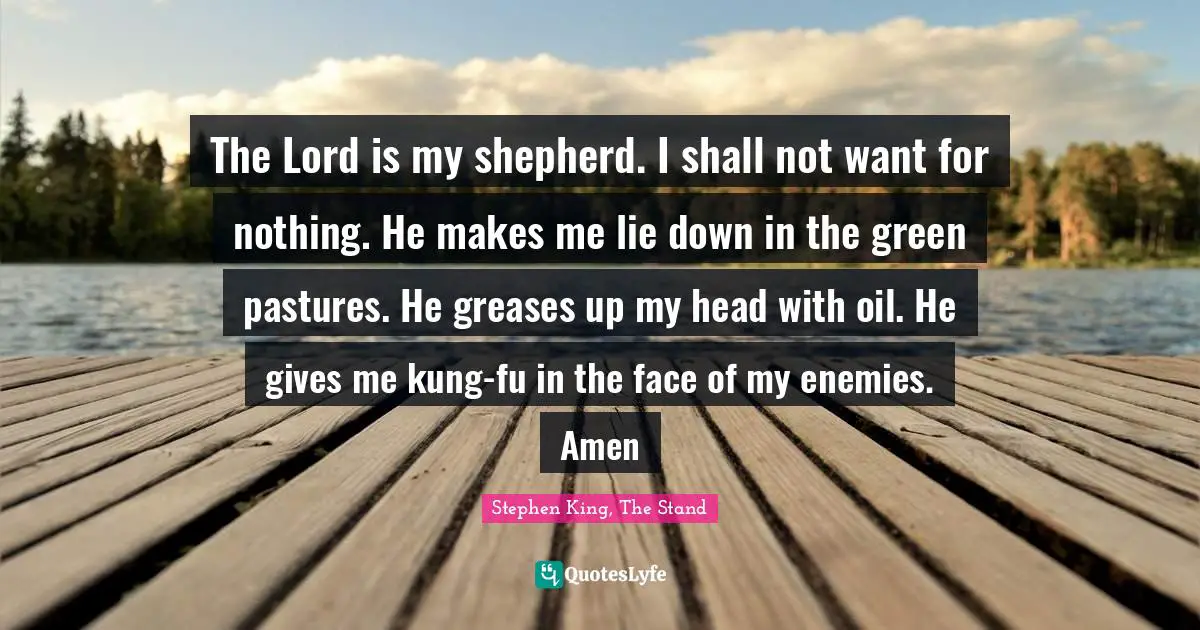 Stephen King, The Stand Quotes: "The Lord is my shepherd. I shall not want for nothing. He makes me lie down in the green pastures. He greases up my head with oil. He gives me kung-fu in the face of my enemies. Amen"
