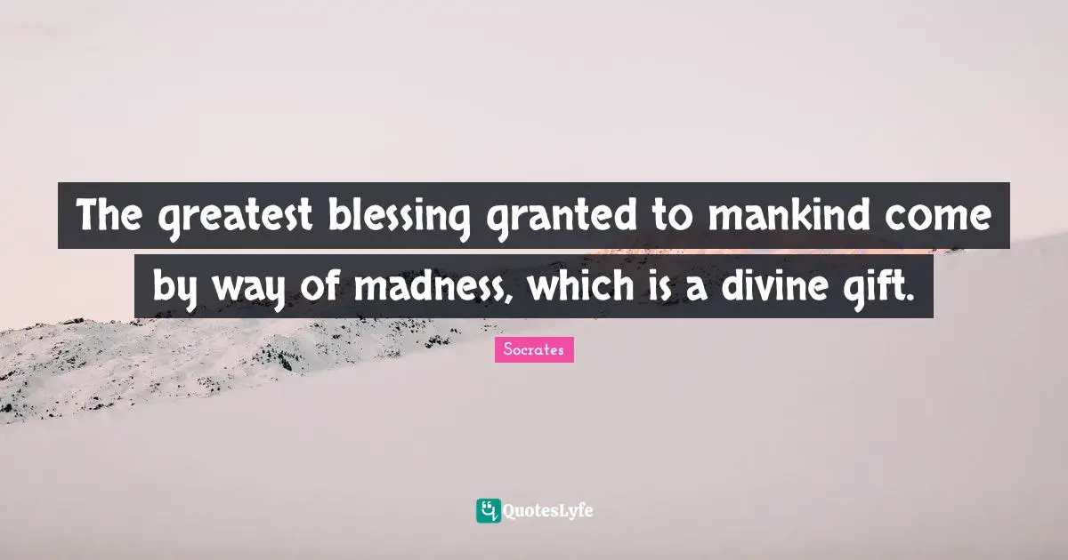 The greatest blessing granted to mankind come by way of madness, which is a divine gift.