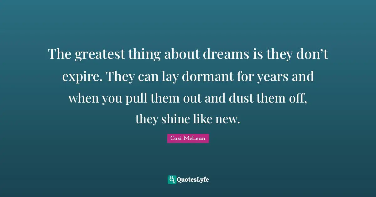 The greatest thing about dreams is they don’t expire. They can lay dormant for years and when you pull them out and dust them off, they shine like new.