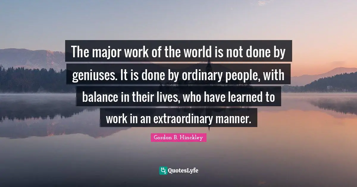 Balance Quotes: "The major work of the world is not done by geniuses. It is done by ordinary people, with balance in their lives, who have learned to work in an extraordinary manner."
