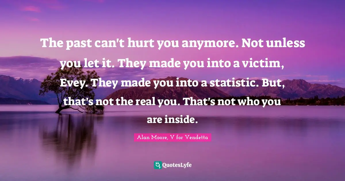 Alan Moore, V For Vendetta Quotes: "The past can't hurt you anymore. Not unless you let it. They made you into a victim, Evey. They made you into a statistic. But, that's not the real you. That's not who you are inside."