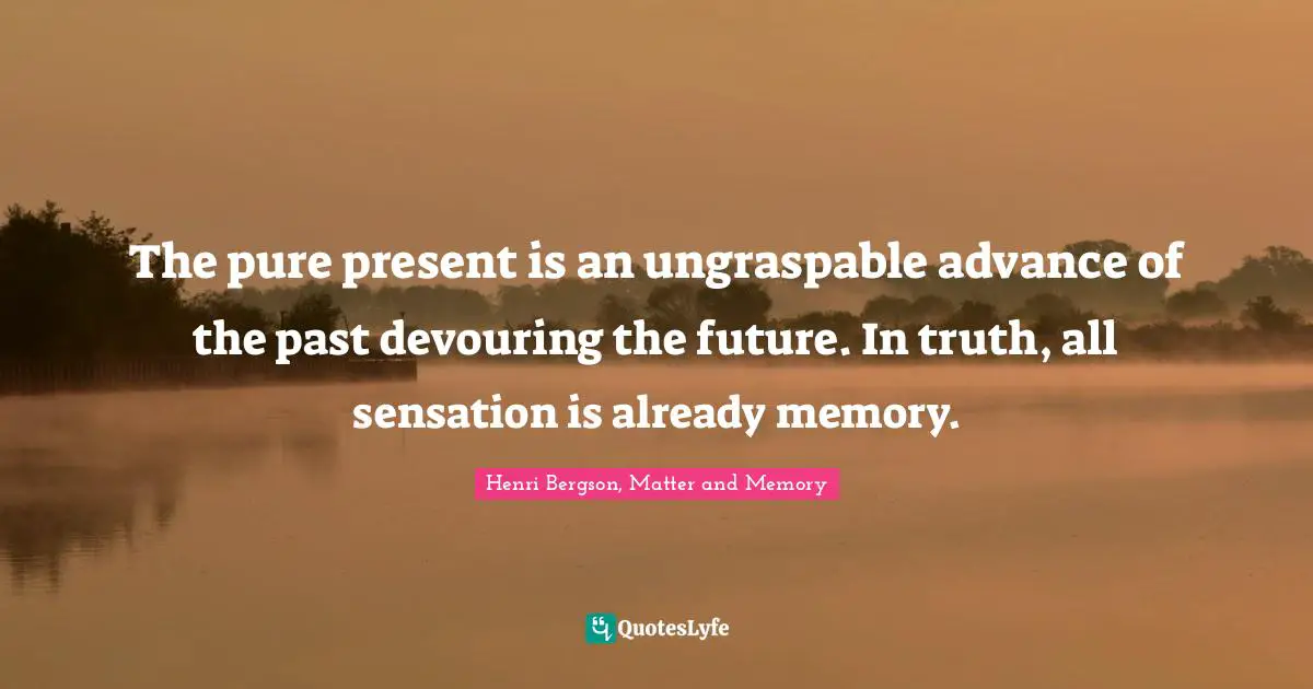 The pure present is an ungraspable advance of the past devouring the future. In truth, all sensation is already memory.