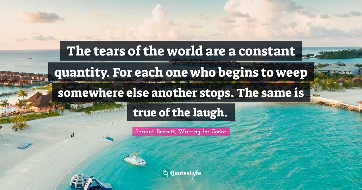 The tears of the world are a constant quantity. For each one who begins to weep somewhere else another stops. The same is true of the laugh.