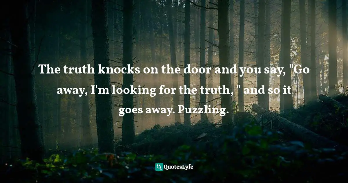 The truth knocks on the door and you say, "Go away, I'm looking for the truth, " and so it goes away. Puzzling.