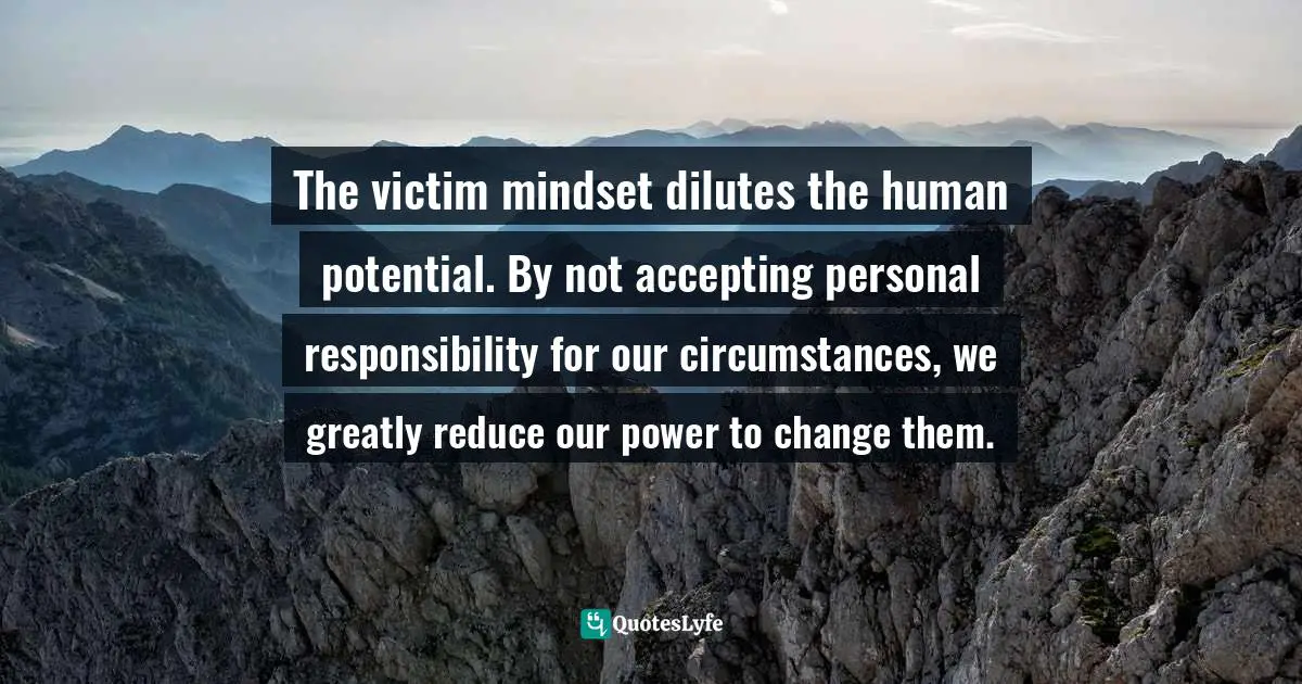 The victim mindset dilutes the human potential. By not accepting personal responsibility for our circumstances, we greatly reduce our power to change them.