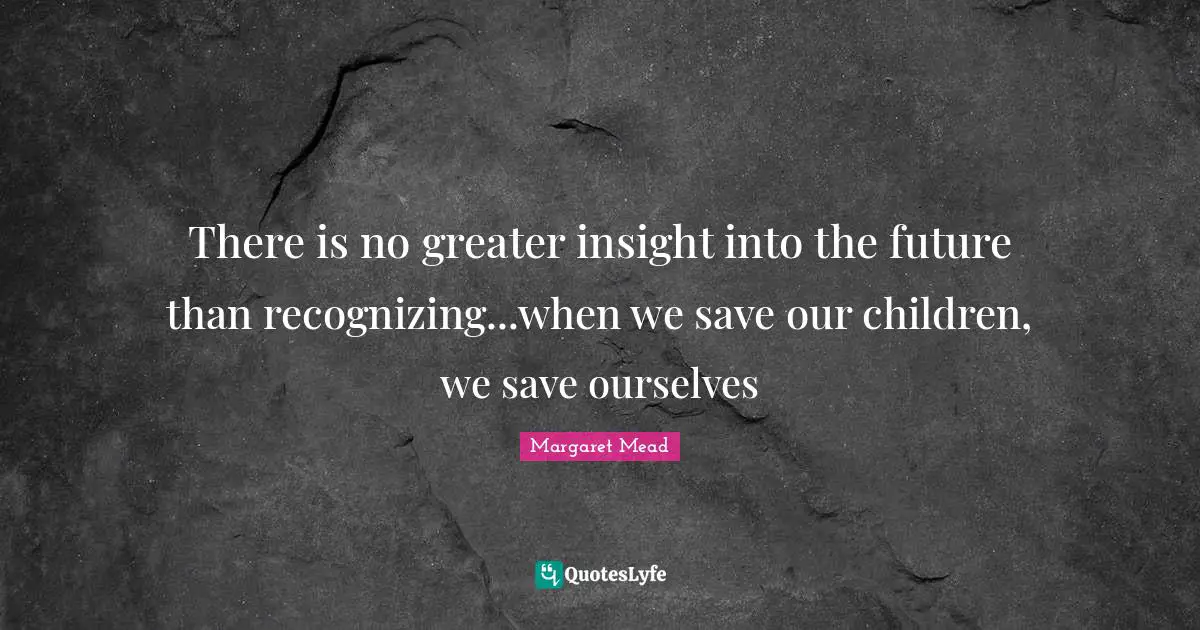 Margaret Mead Quotes: There is no greater insight into the future than recognizing...when we save our children, we save ourselves