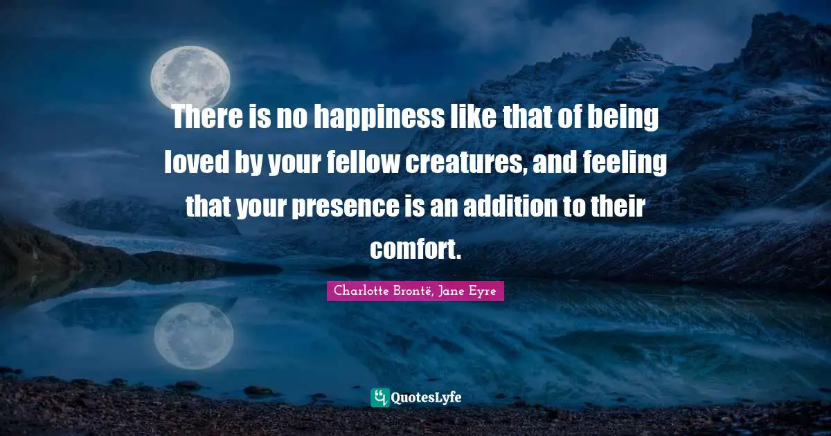 There is no happiness like that of being loved by your fellow creatures, and feeling that your presence is an addition to their comfort.