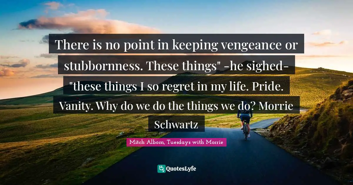 There is no point in keeping vengeance or stubbornness. These things" -he sighed- "these things I so regret in my life. Pride. Vanity. Why do we do the things we do? Morrie Schwartz