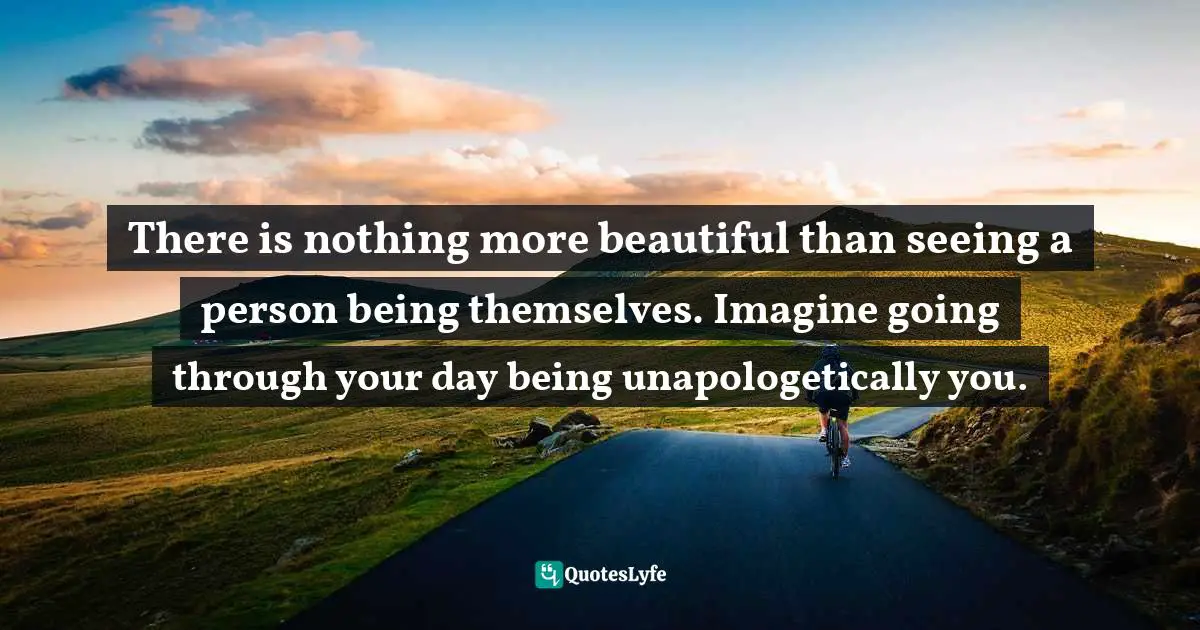 There is nothing more beautiful than seeing a person being themselves. Imagine going through your day being unapologetically you.